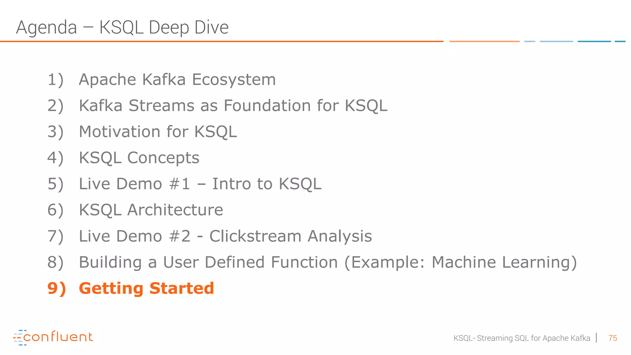 75KSQL- Streaming SQL for Apache Kafka Agenda – KSQL Deep Dive 1) Apache Kafka Ecosystem 2) Kafka Streams as Foundation for KSQL 3) Motivation for KSQL 4) KSQL Concepts 5) Live Demo #1 – Intro to KSQL 6) KSQL Architecture 7) Live Demo #2 - Clickstream Analysis 8) Building a User Defined Function (Example: Machine Learning) 9) Getting Started 