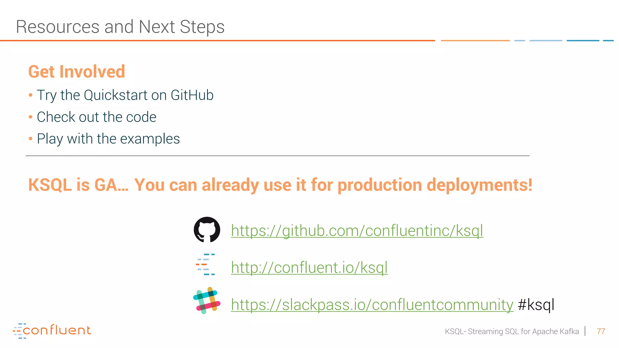 77KSQL- Streaming SQL for Apache Kafka Resources and Next Steps Get Involved • Try the Quickstart on GitHub • Check out the code • Play with the examples KSQL is GA… You can already use it for production deployments! https://github.com/confluentinc/ksql http://confluent.io/ksql https://slackpass.io/confluentcommunity #ksql 