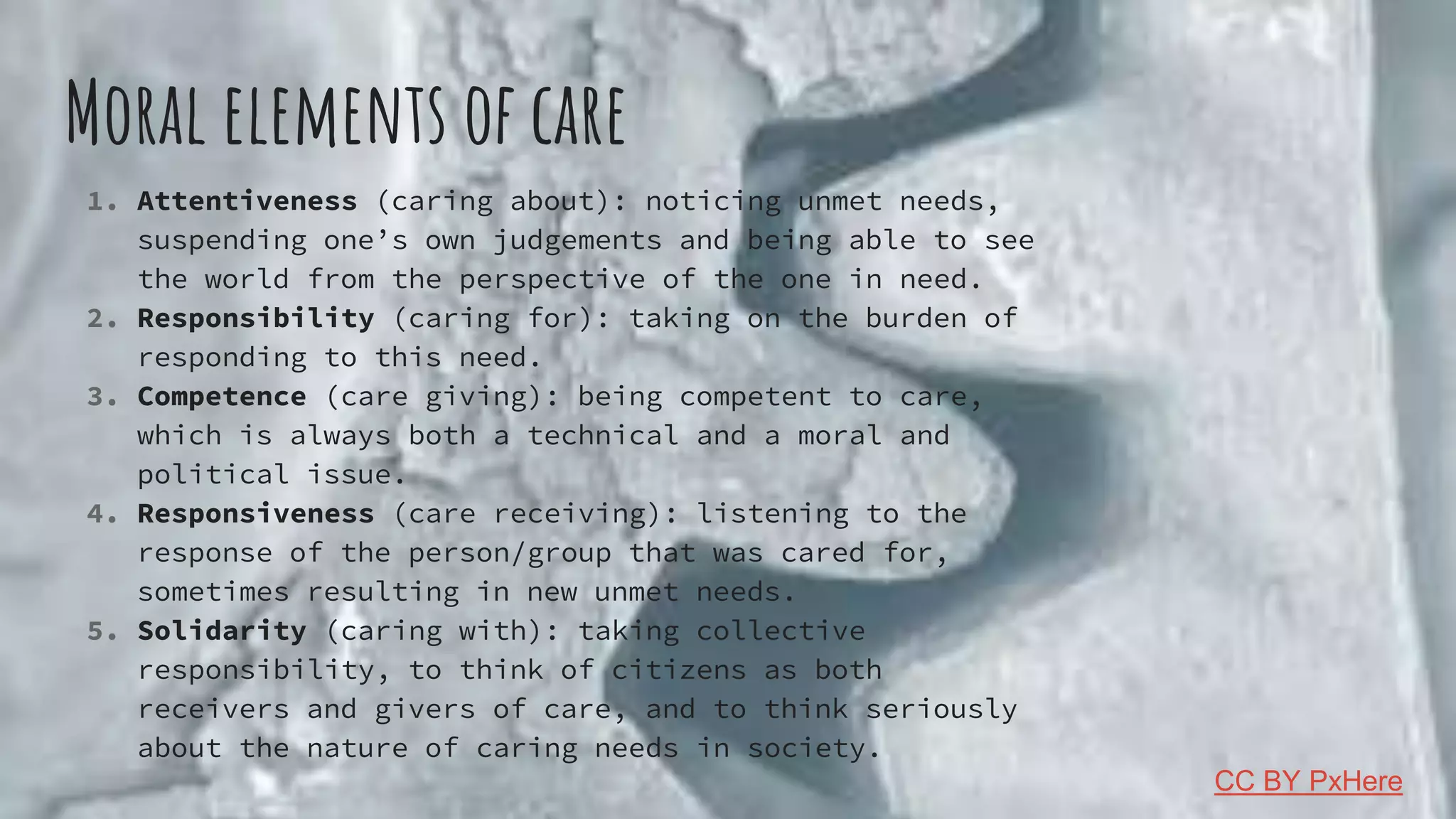 Moral elements of care
1. Attentiveness (caring about): noticing unmet needs,
suspending one’s own judgements and being able to see
the world from the perspective of the one in need.
2. Responsibility (caring for): taking on the burden of
responding to this need.
3. Competence (care giving): being competent to care,
which is always both a technical and a moral and
political issue.
4. Responsiveness (care receiving): listening to the
response of the person/group that was cared for,
sometimes resulting in new unmet needs.
5. Solidarity (caring with): taking collective
responsibility, to think of citizens as both
receivers and givers of care, and to think seriously
about the nature of caring needs in society.
CC BY PxHere
 