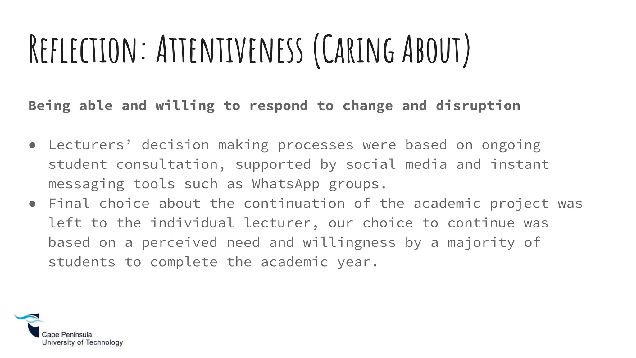 Being able and willing to respond to change and disruption
● Lecturers’ decision making processes were based on ongoing
student consultation, supported by social media and instant
messaging tools such as WhatsApp groups.
● Final choice about the continuation of the academic project was
left to the individual lecturer, our choice to continue was
based on a perceived need and willingness by a majority of
students to complete the academic year.
Reflection: Attentiveness (Caring About)
 