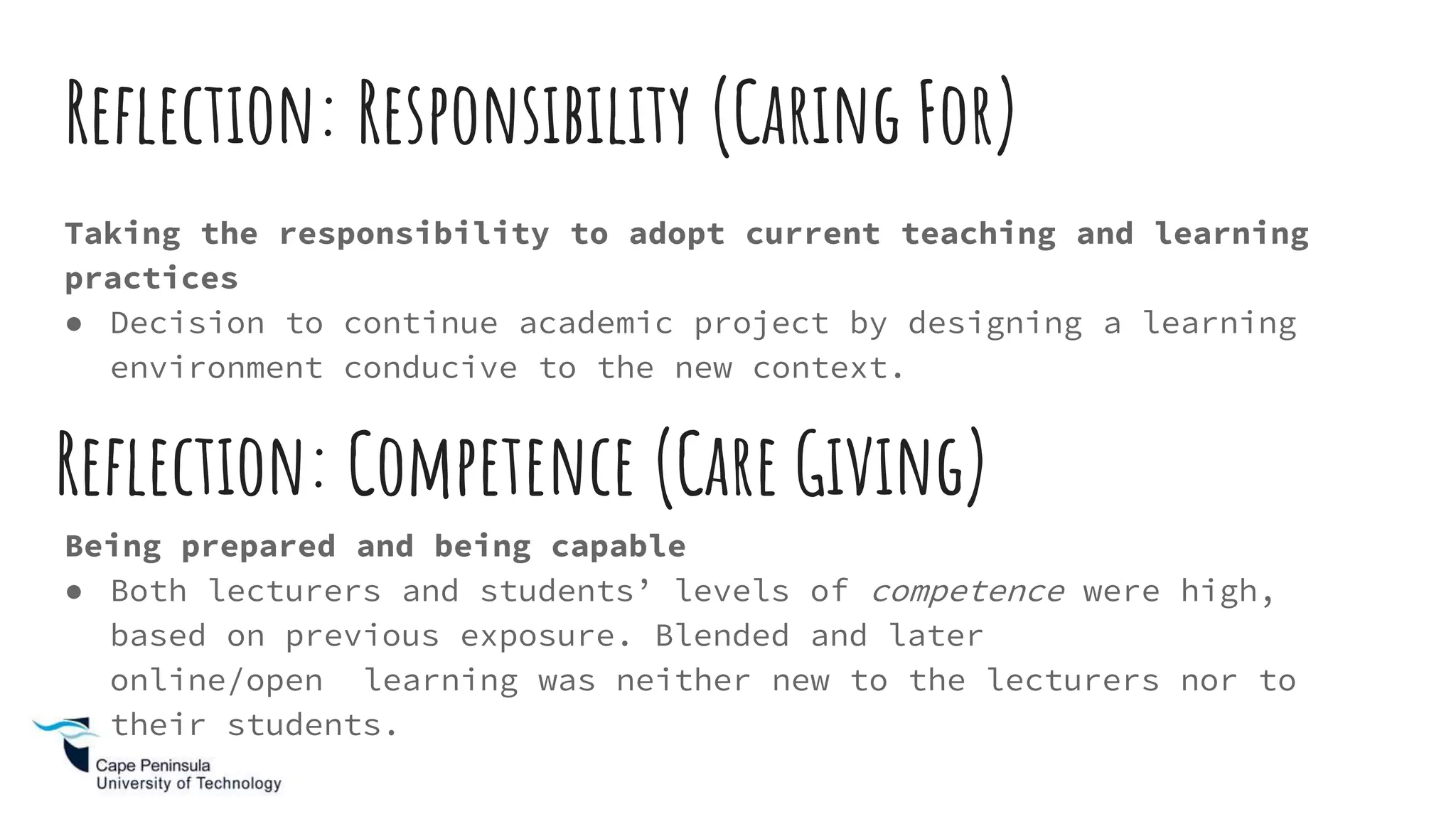 Reflection: Responsibility (Caring For)
Taking the responsibility to adopt current teaching and learning
practices
● Decision to continue academic project by designing a learning
environment conducive to the new context.
Being prepared and being capable
● Both lecturers and students’ levels of competence were high,
based on previous exposure. Blended and later
online/open learning was neither new to the lecturers nor to
their students.
Reflection: Competence (Care Giving)
 