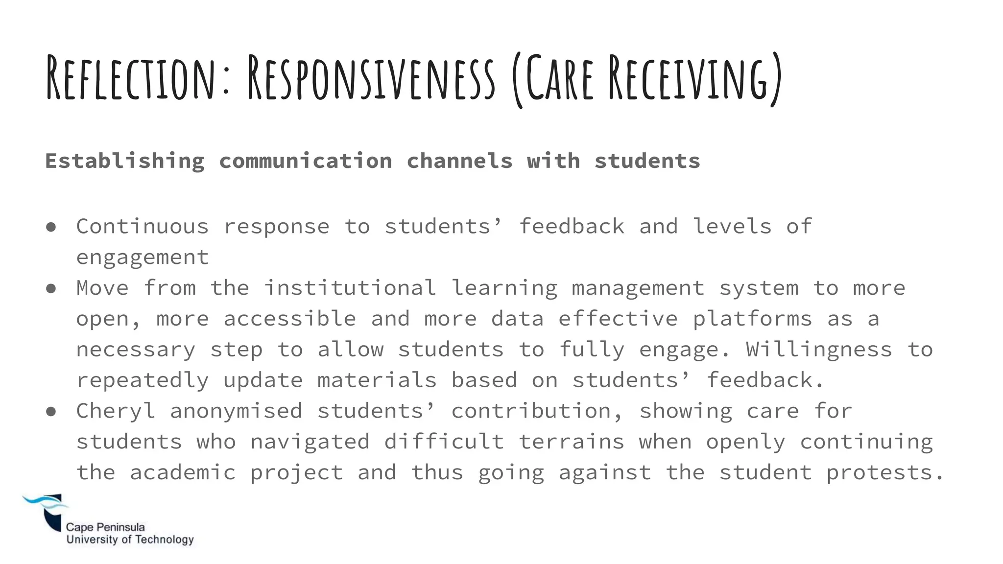 Reflection: Responsiveness (Care Receiving)
Establishing communication channels with students
● Continuous response to students’ feedback and levels of
engagement
● Move from the institutional learning management system to more
open, more accessible and more data effective platforms as a
necessary step to allow students to fully engage. Willingness to
repeatedly update materials based on students’ feedback.
● Cheryl anonymised students’ contribution, showing care for
students who navigated difficult terrains when openly continuing
the academic project and thus going against the student protests.
 