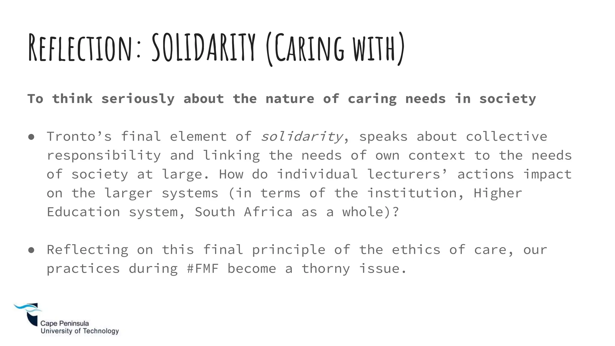 Reflection: SOLIDARITY (Caring with)
To think seriously about the nature of caring needs in society
● Tronto’s final element of solidarity, speaks about collective
responsibility and linking the needs of own context to the needs
of society at large. How do individual lecturers’ actions impact
on the larger systems (in terms of the institution, Higher
Education system, South Africa as a whole)?
● Reflecting on this final principle of the ethics of care, our
practices during #FMF become a thorny issue.
 