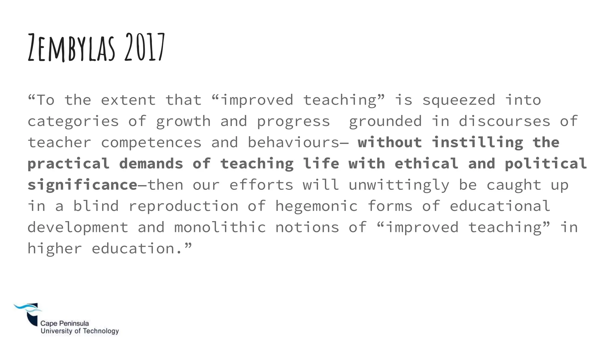 Zembylas 2017
“To the extent that “improved teaching” is squeezed into
categories of growth and progress grounded in discourses of
teacher competences and behaviours— without instilling the
practical demands of teaching life with ethical and political
significance—then our efforts will unwittingly be caught up
in a blind reproduction of hegemonic forms of educational
development and monolithic notions of “improved teaching” in
higher education.”
 