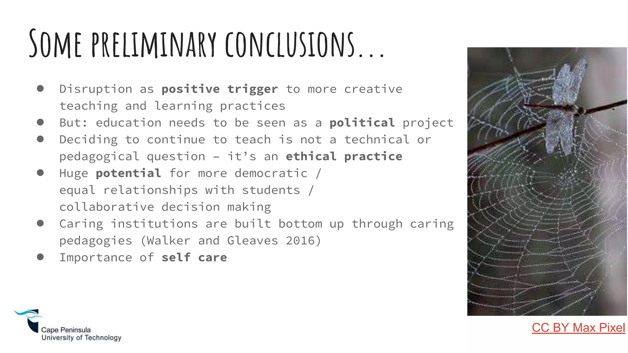 ● Disruption as positive trigger to more creative
teaching and learning practices
● But: education needs to be seen as a political project
● Deciding to continue to teach is not a technical or
pedagogical question – it’s an ethical practice
● Huge potential for more democratic /
equal relationships with students /
collaborative decision making
● Caring institutions are built bottom up through caring
pedagogies (Walker and Gleaves 2016)
● Importance of self care
Some preliminary conclusions...
CC BY Max Pixel
 