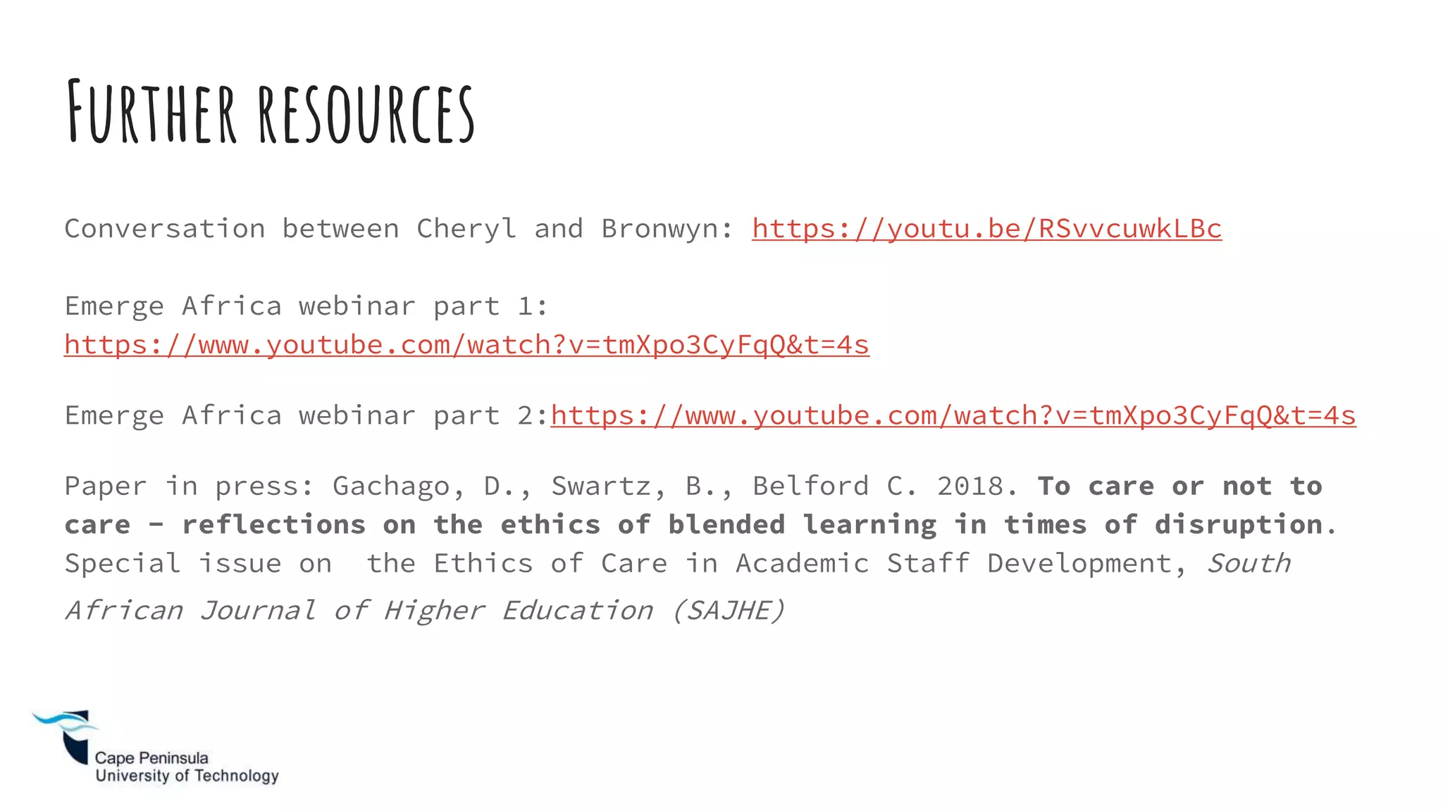 Further resources
Conversation between Cheryl and Bronwyn: https://youtu.be/RSvvcuwkLBc
Emerge Africa webinar part 1:
https://www.youtube.com/watch?v=tmXpo3CyFqQ&t=4s
Emerge Africa webinar part 2:https://www.youtube.com/watch?v=tmXpo3CyFqQ&t=4s
Paper in press: Gachago, D., Swartz, B., Belford C. 2018. To care or not to
care - reflections on the ethics of blended learning in times of disruption.
Special issue on the Ethics of Care in Academic Staff Development, South
African Journal of Higher Education (SAJHE)
 