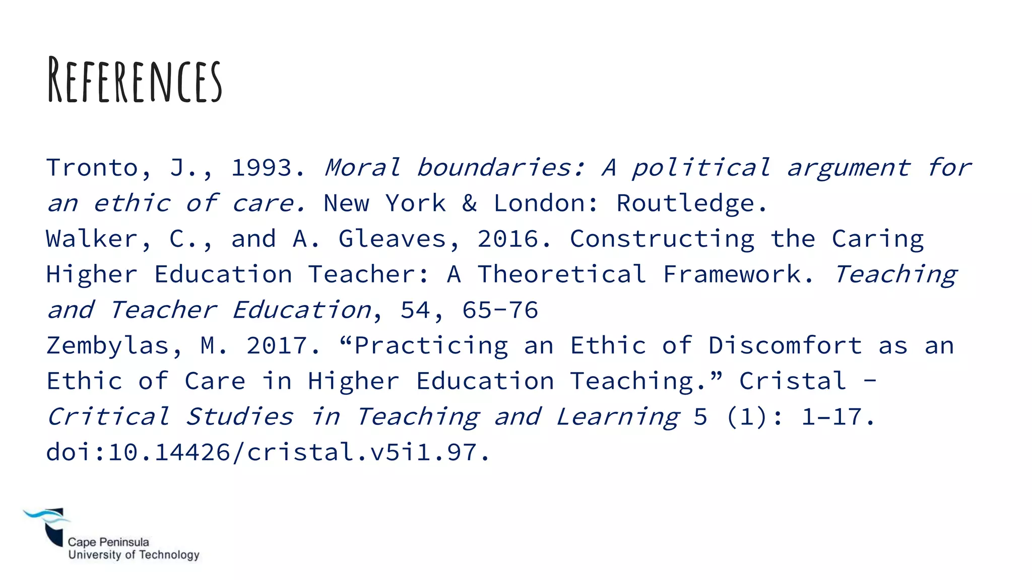 References
Tronto, J., 1993. Moral boundaries: A political argument for
an ethic of care. New York & London: Routledge.
Walker, C., and A. Gleaves, 2016. Constructing the Caring
Higher Education Teacher: A Theoretical Framework. Teaching
and Teacher Education, 54, 65-76
Zembylas, M. 2017. “Practicing an Ethic of Discomfort as an
Ethic of Care in Higher Education Teaching.” Cristal -
Critical Studies in Teaching and Learning 5 (1): 1–17.
doi:10.14426/cristal.v5i1.97.
 