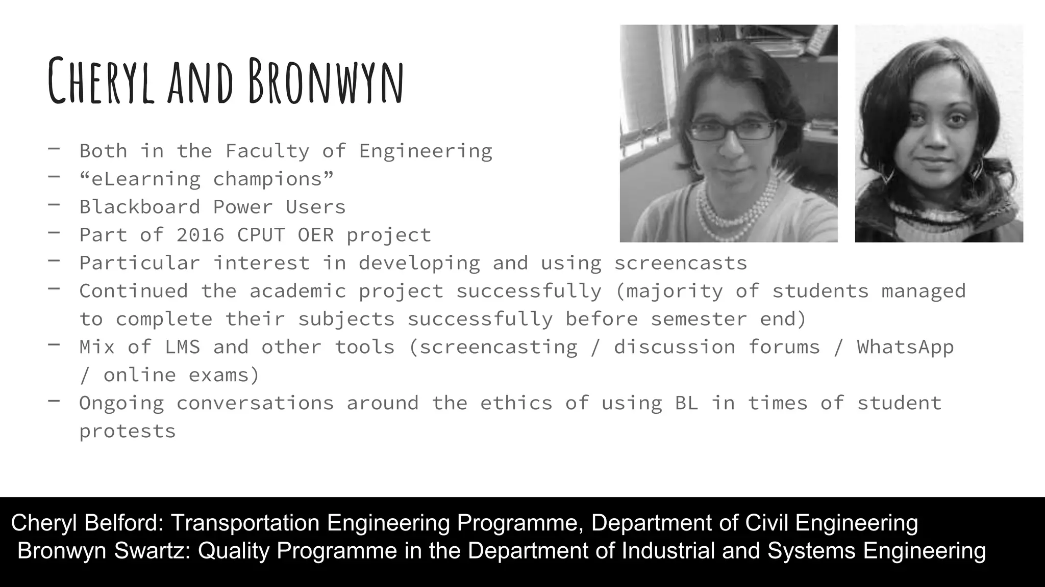 Cheryl and Bronwyn
- Both in the Faculty of Engineering
- “eLearning champions”
- Blackboard Power Users
- Part of 2016 CPUT OER project
- Particular interest in developing and using screencasts
- Continued the academic project successfully (majority of students managed
to complete their subjects successfully before semester end)
- Mix of LMS and other tools (screencasting / discussion forums / WhatsApp
/ online exams)
- Ongoing conversations around the ethics of using BL in times of student
protests
Cheryl Belford: Transportation Engineering Programme, Department of Civil Engineering
Bronwyn Swartz: Quality Programme in the Department of Industrial and Systems Engineering
 
