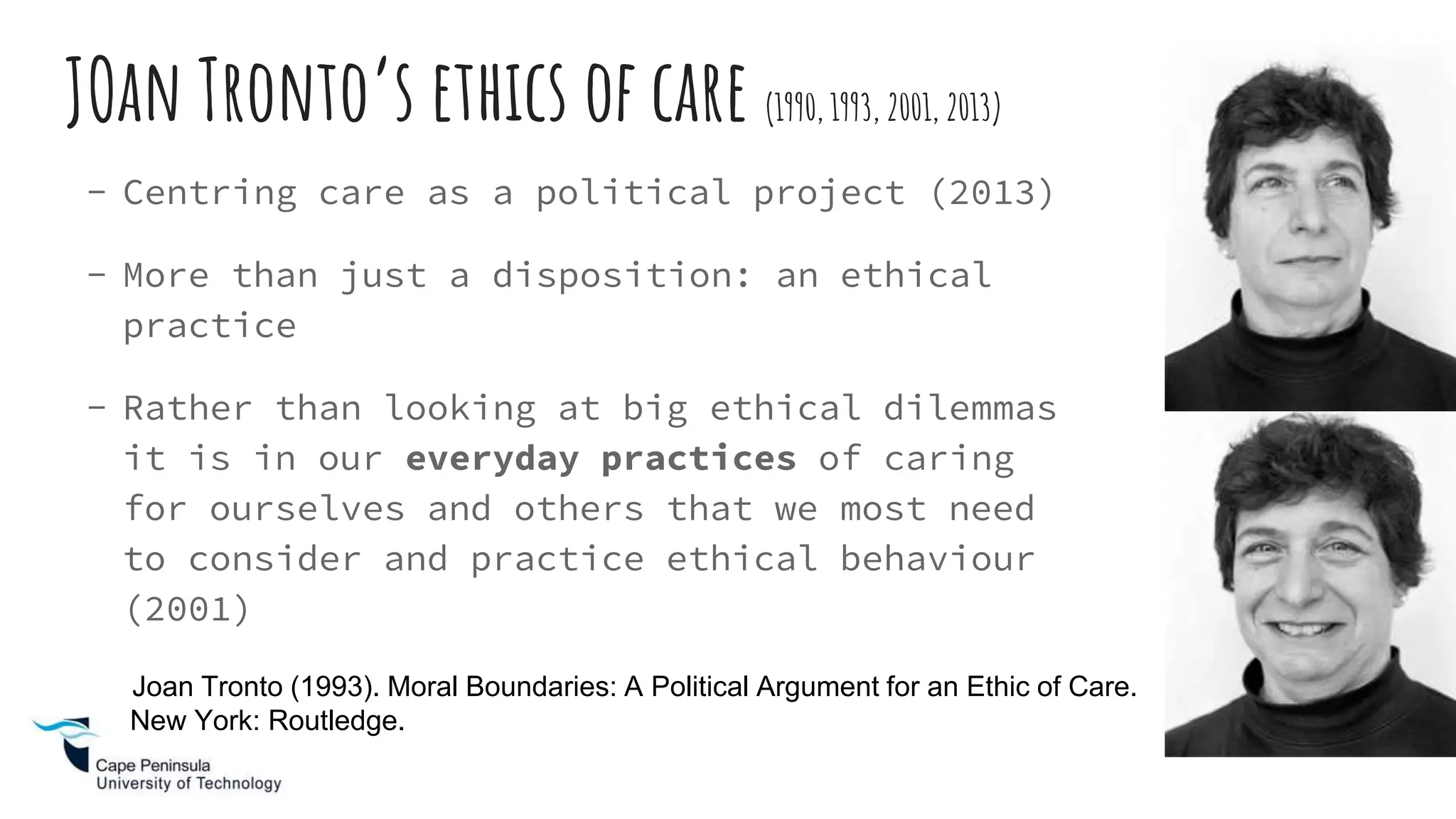 JOan Tronto’s ethics of care (1990, 1993, 2001, 2013)
- Centring care as a political project (2013)
- More than just a disposition: an ethical
practice
- Rather than looking at big ethical dilemmas
it is in our everyday practices of caring
for ourselves and others that we most need
to consider and practice ethical behaviour
(2001)
Joan Tronto (1993). Moral Boundaries: A Political Argument for an Ethic of Care.
New York: Routledge.
 