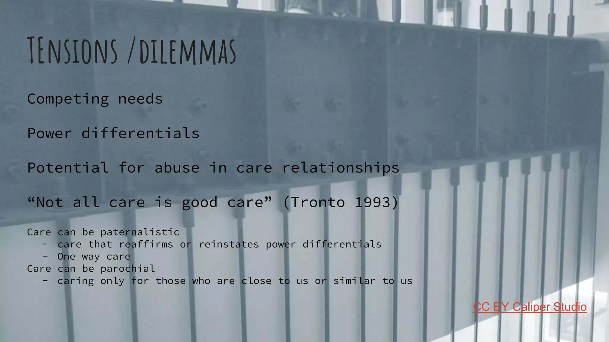 TEnsions /dilemmas
Competing needs
Power differentials
Potential for abuse in care relationships
“Not all care is good care” (Tronto 1993)
Care can be paternalistic
- care that reaffirms or reinstates power differentials
- One way care
Care can be parochial
- caring only for those who are close to us or similar to us
CC BY Caliper Studio
 