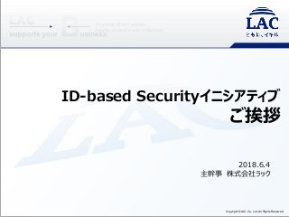 Copyright ©LAC Co., Ltd. All Rights Reserved.
ID-based Securityイニシアティブ
ご挨拶
2018.6.4
主幹事 株式会社ラック
 