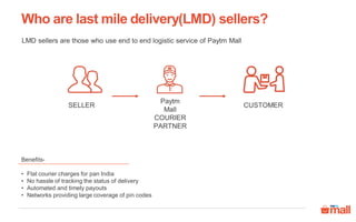 Who are last mile delivery(LMD) sellers?
LMD sellers are those who use end to end logistic service of Paytm Mall
Benefits-
• Flat courier charges for pan India
• No hassle of tracking the status of delivery
• Automated and timely payouts
• Networks providing large coverage of pin codes
SELLER
Paytm
Mall
COURIER
PARTNER
CUSTOMER
 