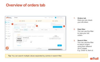 Orders tab
Here you can check
your all orders
Date filter
You can use this filter
to view your old
orders
Search filter
You can use this filter
to search orders
using their different
ids or stages
E.g. Order id, Item id
Tip- You can search multiple values separated by comma in search filter.
Overview of orders tab
1.
2.
2
1
3.
3
 