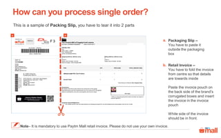 This is a sample of Packing Slip, you have to tear it into 2 parts
How can you process single order?
Packaging Slip –
You have to paste it
outside the packaging
box
a.
b. Retail Invoice –
You have to fold the invoice
from centre so that details
are towards inside
Paste the invoice pouch on
the back side of the brand's
corrugated boxes and insert
the invoice in the invoice
pouch
White side of the invoice
should be in front.
Note– It is mandatory to use Paytm Mall retail invoice. Please do not use your own invoice.
a b
 