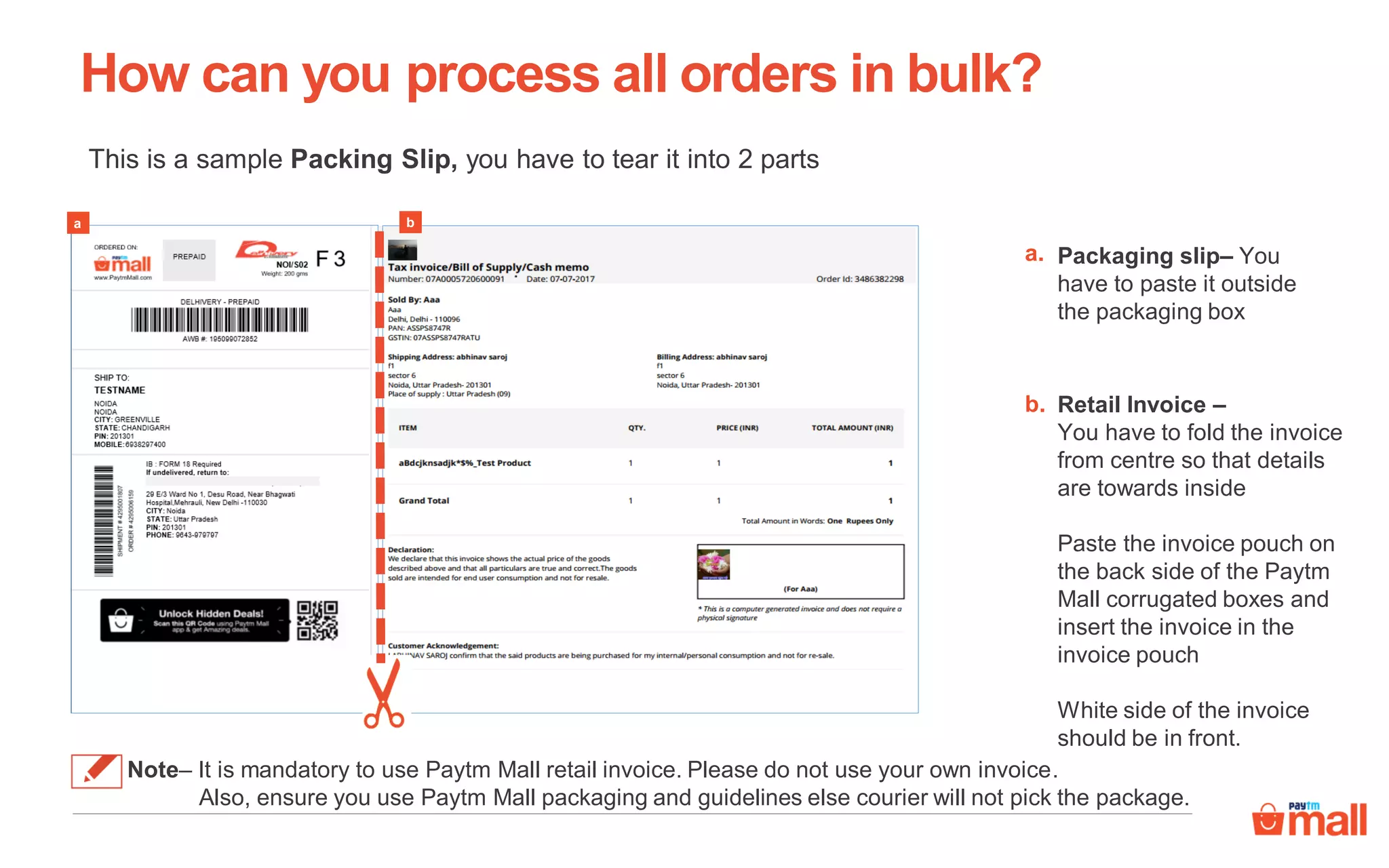 This is a sample Packing Slip, you have to tear it into 2 parts
Packaging slip– You
have to paste it outside
the packaging box
How can you process all orders in bulk?
a.
a
b.
b
Retail Invoice –
You have to fold the invoice
from centre so that details
are towards inside
Paste the invoice pouch on
the back side of the Paytm
Mall corrugated boxes and
insert the invoice in the
invoice pouch
White side of the invoice
should be in front.
Note– It is mandatory to use Paytm Mall retail invoice. Please do not use your own invoice.
Also, ensure you use Paytm Mall packaging and guidelines else courier will not pick the package.
 