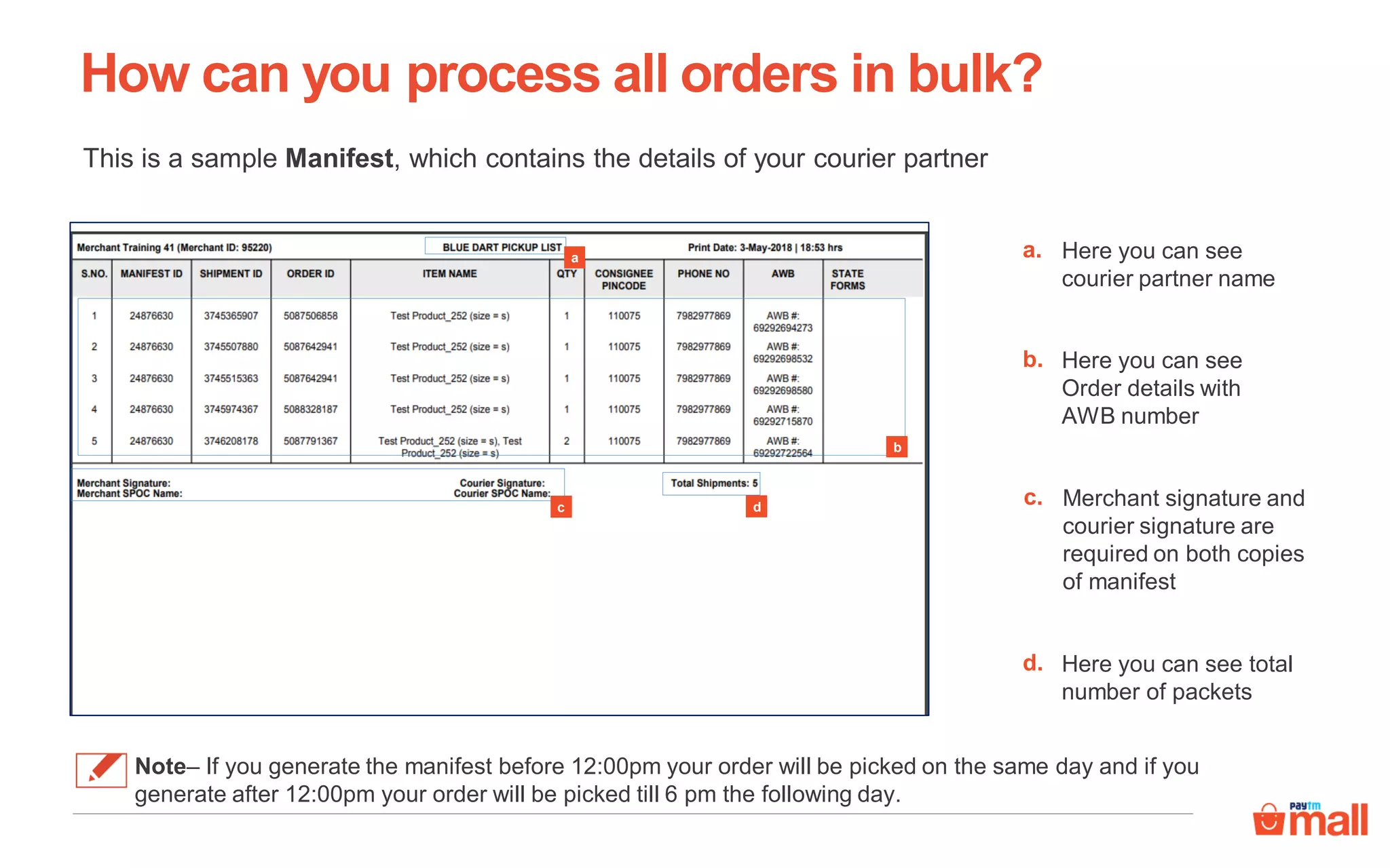 This is a sample Manifest, which contains the details of your courier partner
How can you process all orders in bulk?
Note– If you generate the manifest before 12:00pm your order will be picked on the same day and if you
generate after 12:00pm your order will be picked till 6 pm the following day.
a
b
c d
Here you can see
courier partner name
a.
Here you can see
Order details with
AWB number
b.
Merchant signature and
courier signature are
required on both copies
of manifest
c.
Here you can see total
number of packets
d.
 
