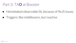 Part 3: TAO at Booster
● Homebaked observable lib, because of RxJS issues
● Triggers: like middleware, but reactive
 