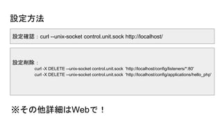 設定方法
※その他詳細はWebで！
設定確認：curl --unix-socket control.unit.sock http://localhost/
設定削除：
curl -X DELETE --unix-socket control.unit.sock 'http://localhost/config/listeners/*:80'
curl -X DELETE --unix-socket control.unit.sock 'http://localhost/config/applications/hello_php'
 