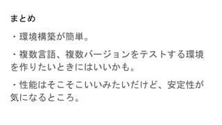 まとめ
・環境構築が簡単。
・複数言語、複数バージョンをテストする環境
を作りたいときにはいいかも。
・性能はそこそこいいみたいだけど、安定性が
気になるところ。
 