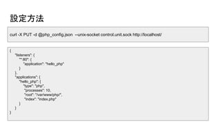 設定方法
curl -X PUT -d @php_config.json --unix-socket control.unit.sock http://localhost/
{
"listeners": {
"*:80": {
"application": "hello_php"
}
},
"applications": {
"hello_php": {
"type": "php",
"processes": 10,
"root": "/var/www/php/",
"index": "index.php"
}
}
}
 