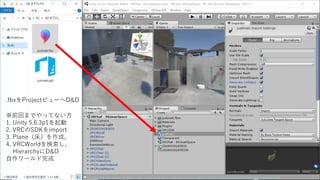 .fbxをProjectビューへD&D
※前回までやってない方
1. Unity 5.6.3p1を起動
2. VRCのSDKをimport
3. Plane（床）を作成、
4. VRCWorldを検索し、
HierarchyにD&D
自作ワールド完成
 