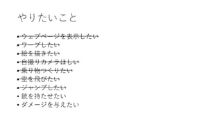 やりたいこと
• ウェブページを表示したい
• ワープしたい
• 絵を描きたい
• 自撮りカメラほしい
• 乗り物つくりたい
• 空を飛びたい
• ジャンプしたい
• 銃を持たせたい
• ダメージを与えたい
 