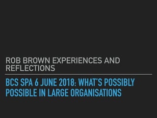 BCS SPA 6 JUNE 2018: WHAT’S POSSIBLY
POSSIBLE IN LARGE ORGANISATIONS
ROB BROWN EXPERIENCES AND
REFLECTIONS
 