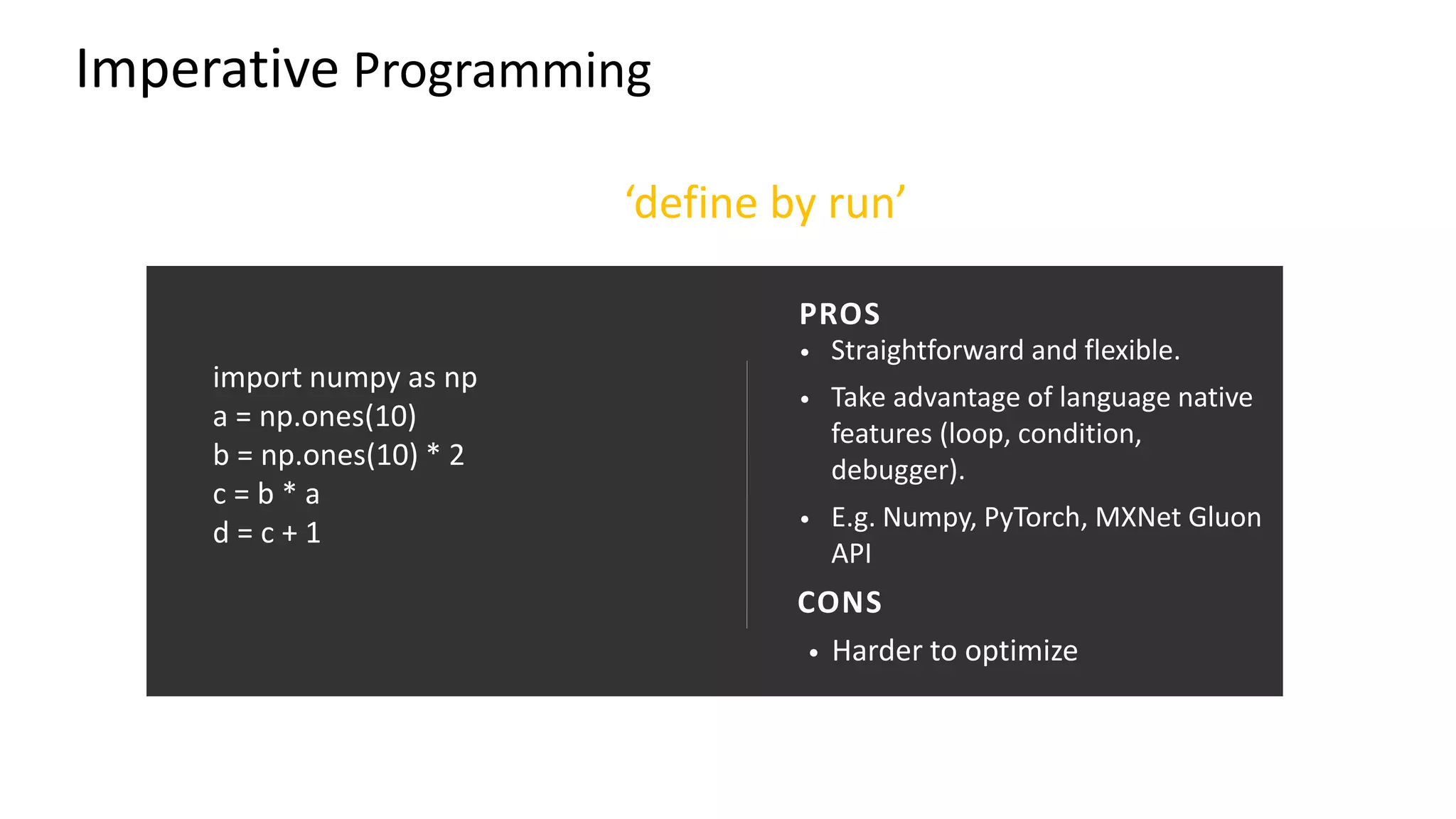 import numpy as np
a = np.ones(10)
b = np.ones(10) * 2
c = b * a
d = c + 1
• Straightforward and flexible.
• Take advantage of language native
features (loop, condition,
debugger).
• E.g. Numpy, PyTorch, MXNet Gluon
API
• Harder to optimize
PROS
CONS
Imperative Programming
‘define by run’
 