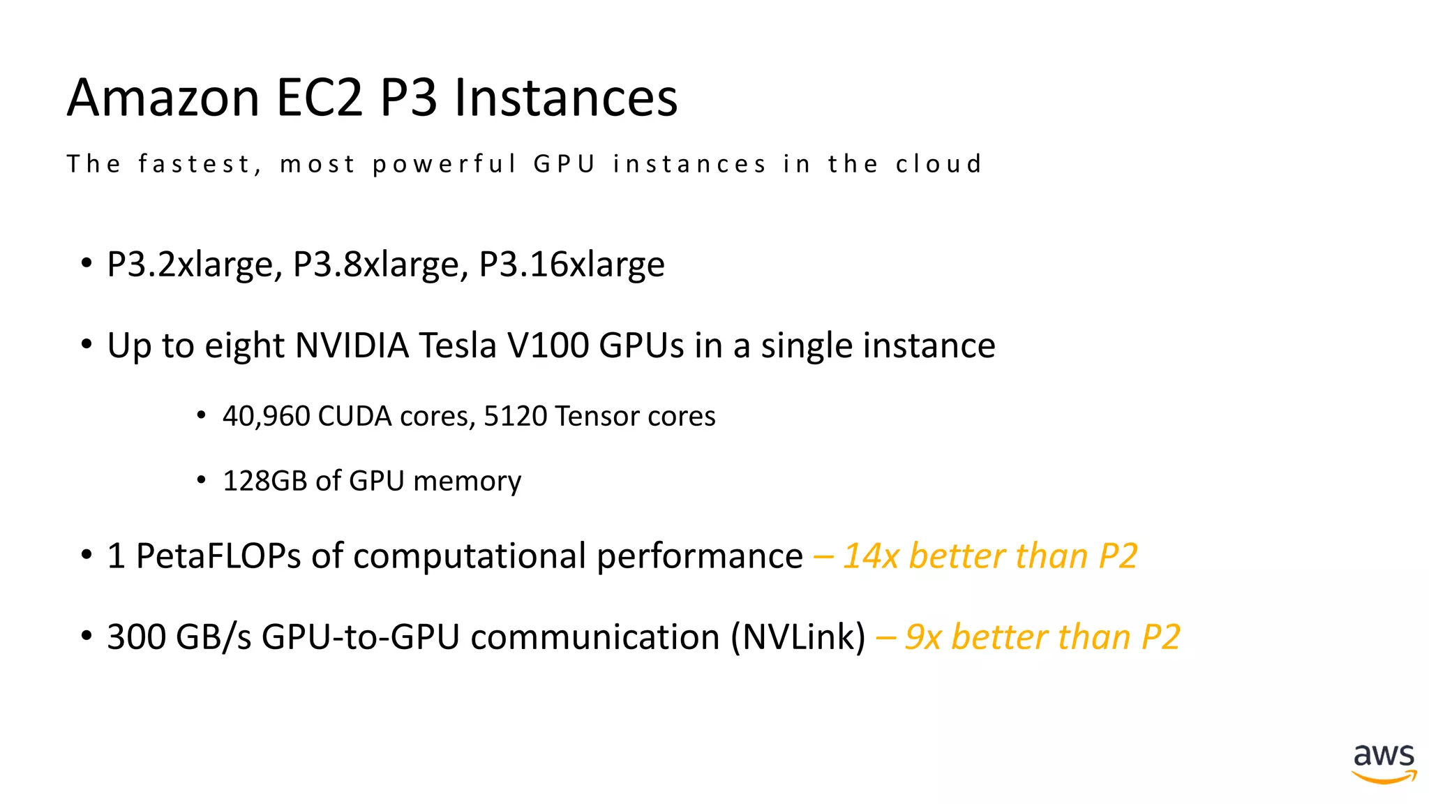 Amazon EC2 P3 Instances
• P3.2xlarge, P3.8xlarge, P3.16xlarge
• Up to eight NVIDIA Tesla V100 GPUs in a single instance
• 40,960 CUDA cores, 5120 Tensor cores
• 128GB of GPU memory
• 1 PetaFLOPs of computational performance – 14x better than P2
• 300 GB/s GPU-to-GPU communication (NVLink) – 9x better than P2
T h e f a s t e s t , m o s t p o w e r f u l G P U i n s t a n c e s i n t h e c l o u d
 