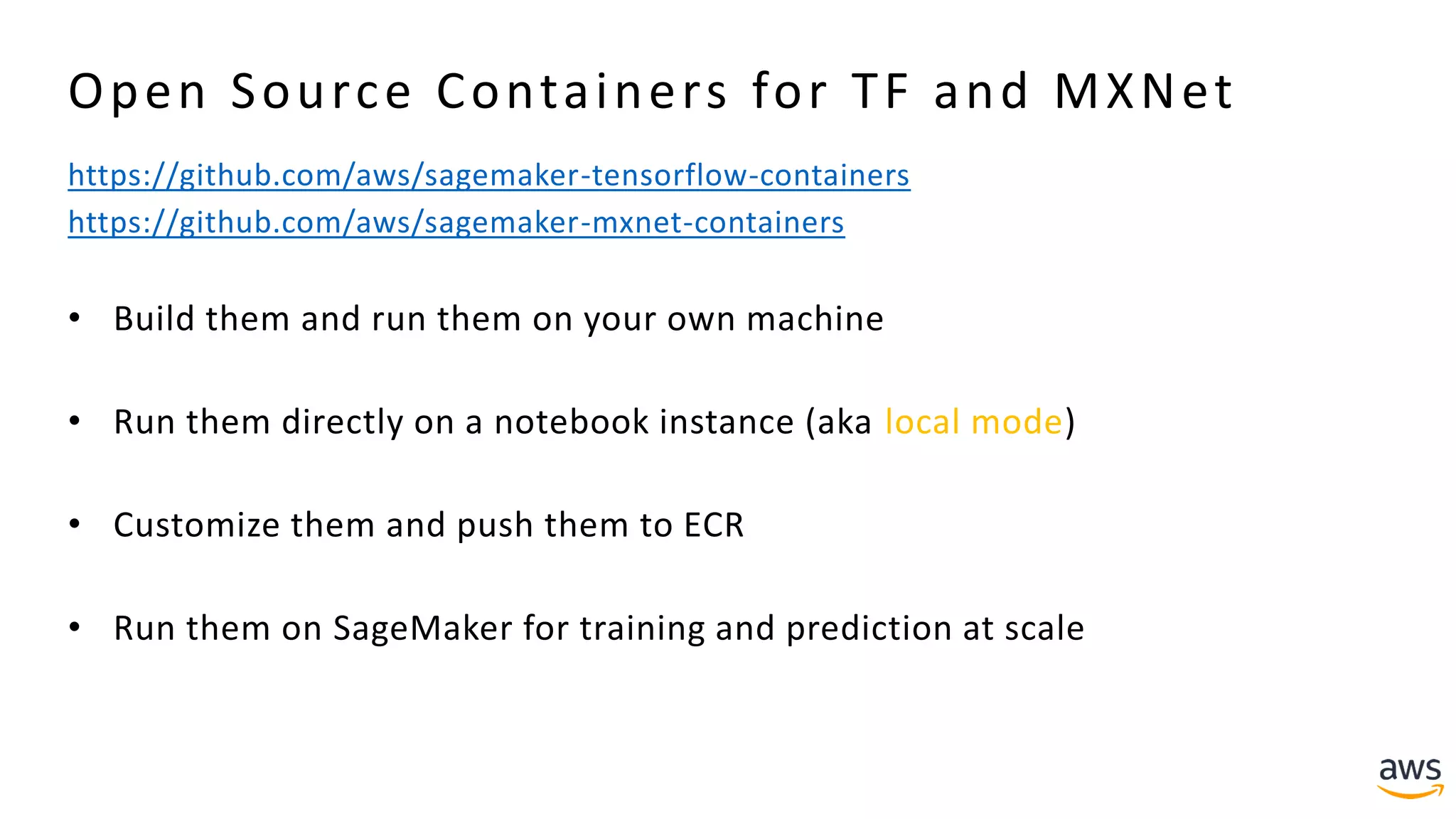 Open Source Containers for TF and MXNet
https://github.com/aws/sagemaker-tensorflow-containers
https://github.com/aws/sagemaker-mxnet-containers
• Build them and run them on your own machine
• Run them directly on a notebook instance (aka local mode)
• Customize them and push them to ECR
• Run them on SageMaker for training and prediction at scale
 