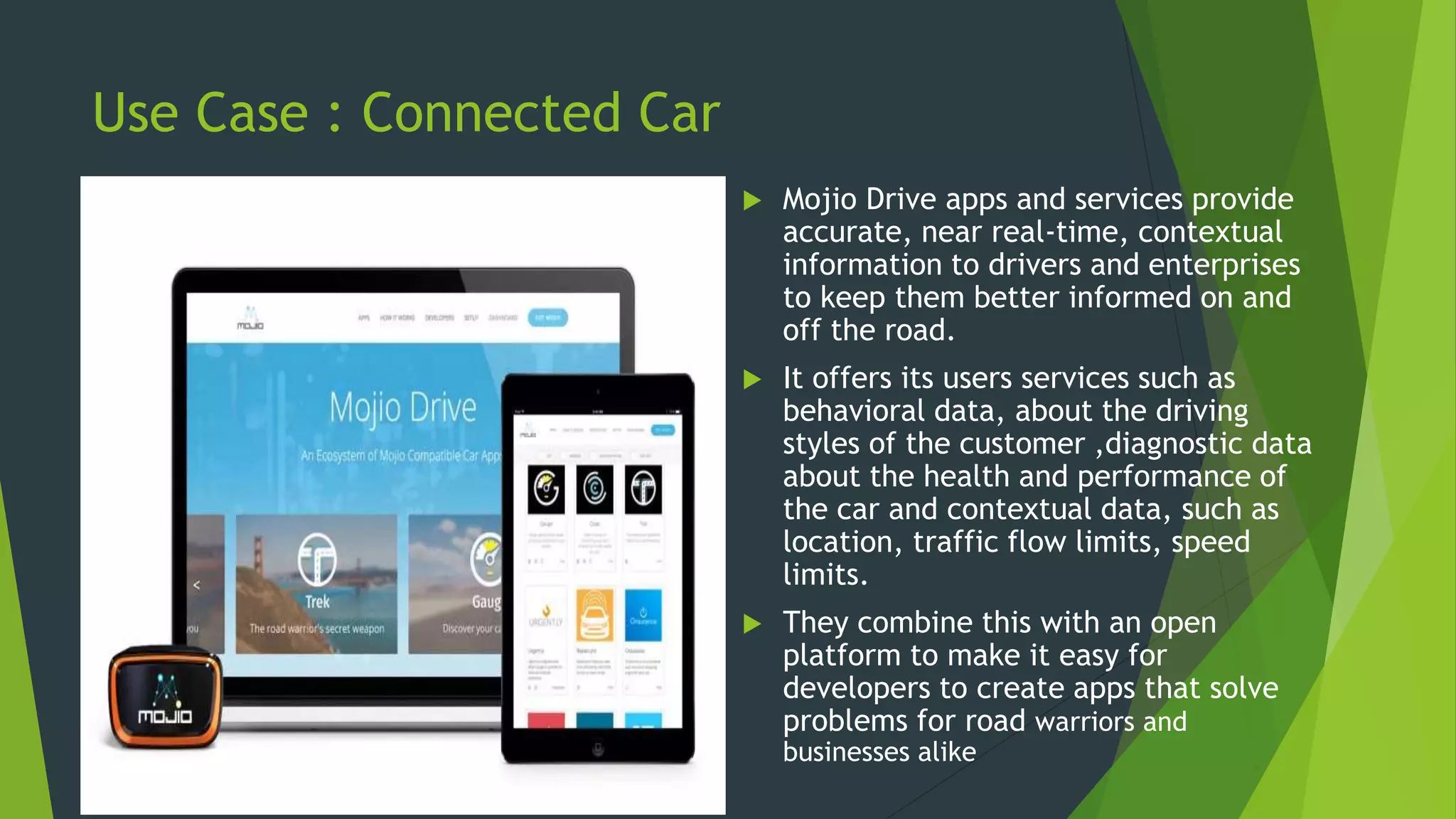 Use Case : Connected Car
 Mojio Drive apps and services provide
accurate, near real-time, contextual
information to drivers and enterprises
to keep them better informed on and
off the road.
 It offers its users services such as
behavioral data, about the driving
styles of the customer ,diagnostic data
about the health and performance of
the car and contextual data, such as
location, traffic flow limits, speed
limits.
 They combine this with an open
platform to make it easy for
developers to create apps that solve
problems for road warriors and
businesses alike
 