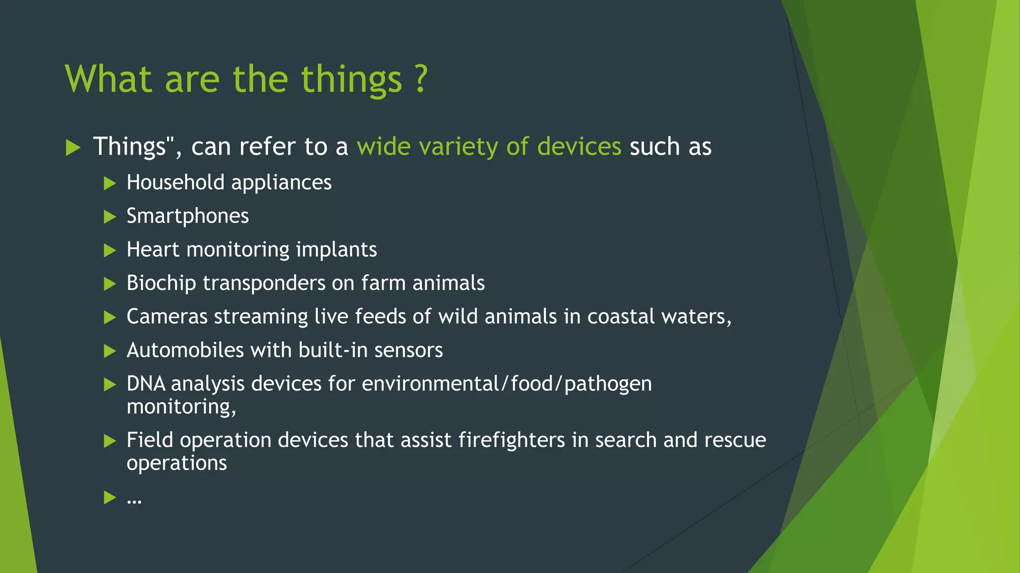What are the things ?
 Things", can refer to a wide variety of devices such as
 Household appliances
 Smartphones
 Heart monitoring implants
 Biochip transponders on farm animals
 Cameras streaming live feeds of wild animals in coastal waters,
 Automobiles with built-in sensors
 DNA analysis devices for environmental/food/pathogen
monitoring,
 Field operation devices that assist firefighters in search and rescue
operations
 …
 