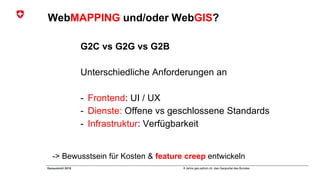 8 Jahre geo.admin.ch: das Geoportal des BundesGeosummit 2018
WebMAPPING und/oder WebGIS?
G2C vs G2G vs G2B
Unterschiedliche Anforderungen an
- Frontend: UI / UX
- Dienste: Offene vs geschlossene Standards
- Infrastruktur: Verfügbarkeit
-> Bewusstsein für Kosten & feature creep entwickeln
 