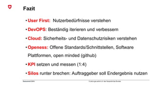 8 Jahre geo.admin.ch: das Geoportal des BundesGeosummit 2018
Fazit
• User First: Nutzerbedürfnisse verstehen
• DevOPS: Beständig iterieren und verbessern
• Cloud: Sicherheits- und Datenschutzrisiken verstehen
• Openess: Offene Standards/Schnittstellen, Software
Plattformen, open minded (github)
• KPI setzen und messen (1:4)
• Silos runter brechen: Auftraggeber soll Endergebnis nutzen
 