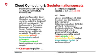 8 Jahre geo.admin.ch: das Geoportal des BundesGeosummit 2018
Cloud Computing & Geoinformationsgesetz
Geoinformationsgesetz
(GeoIG), in Kraft seit 1. Juli 2008
Art. 1 Zweck
„Dieses Gesetz bezweckt, dass
Geodaten über das Gebiet der
Schweizerischen
Eidgenossenschaft den Behörden
von Bund, Kantonen und
Gemeinden sowie der Wirtschaft,
der Gesellschaft und der
Wissenschaft für eine breite
Nutzung, nachhaltig, aktuell,
rasch, einfach, in der
erforderlichen Qualität und zu
angemessenen Kosten zur
Verfügung stehen.“
Definition Cloud Computing
des Fraunhofer-Instituts
November 2010
„Zusammenfassend ist Cloud
Computing ein Modell, das «on-
demand» und online den Zugriff
auf einen gemeinsamen Pool
konfigurierbarer Computing-
Ressourcen wie Netzwerke,
Server, Speichersysteme,
Anwendungen und Dienste
ermöglicht. Diese können
passgenau, schnell,
kostengünstig und mit
minimalem
Verwaltungsaufwand
bereitgestellt und abgerufen
werden.“
-> Chancen ergreifen …
 
