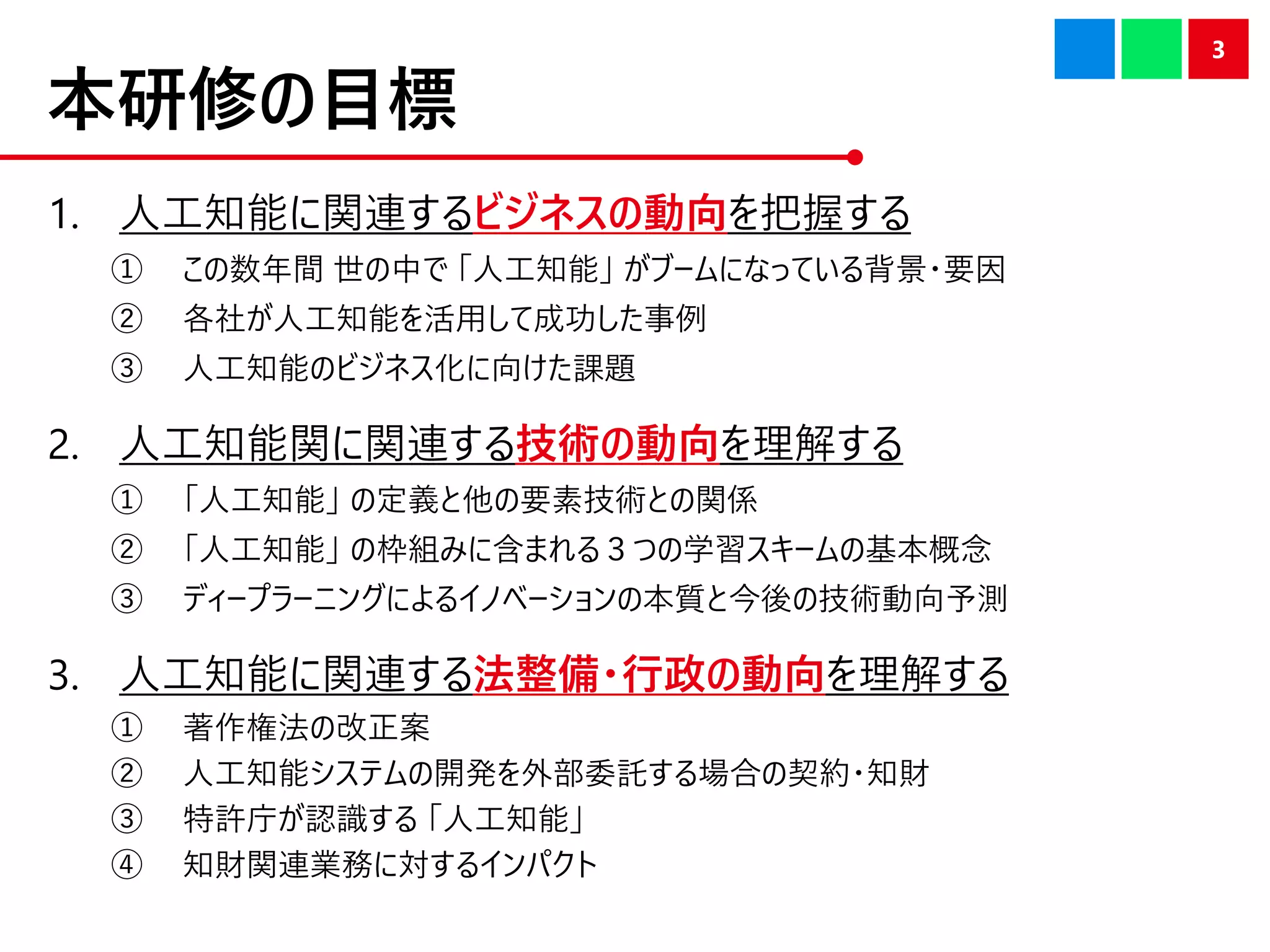 本研修の目標
1. 人工知能に関連するビジネスの動向を把握する
① この数年間 世の中で 「人工知能」 がブームになっている背景・要因
② 各社が人工知能を活用して成功した事例
③ 人工知能のビジネス化に向けた課題
2. 人工知能関に関連する技術の動向を理解する
① 「人工知能」 の定義と他の要素技術との関係
② 「人工知能」 の枠組みに含まれる３つの学習スキームの基本概念
③ ディープラーニングによるイノベーションの本質と今後の技術動向予測
3. 人工知能に関連する法整備・行政の動向を理解する
① 著作権法の改正案
② 人工知能システムの開発を外部委託する場合の契約・知財
③ 特許庁が認識する 「人工知能」
④ 知財関連業務に対するインパクト
3
 