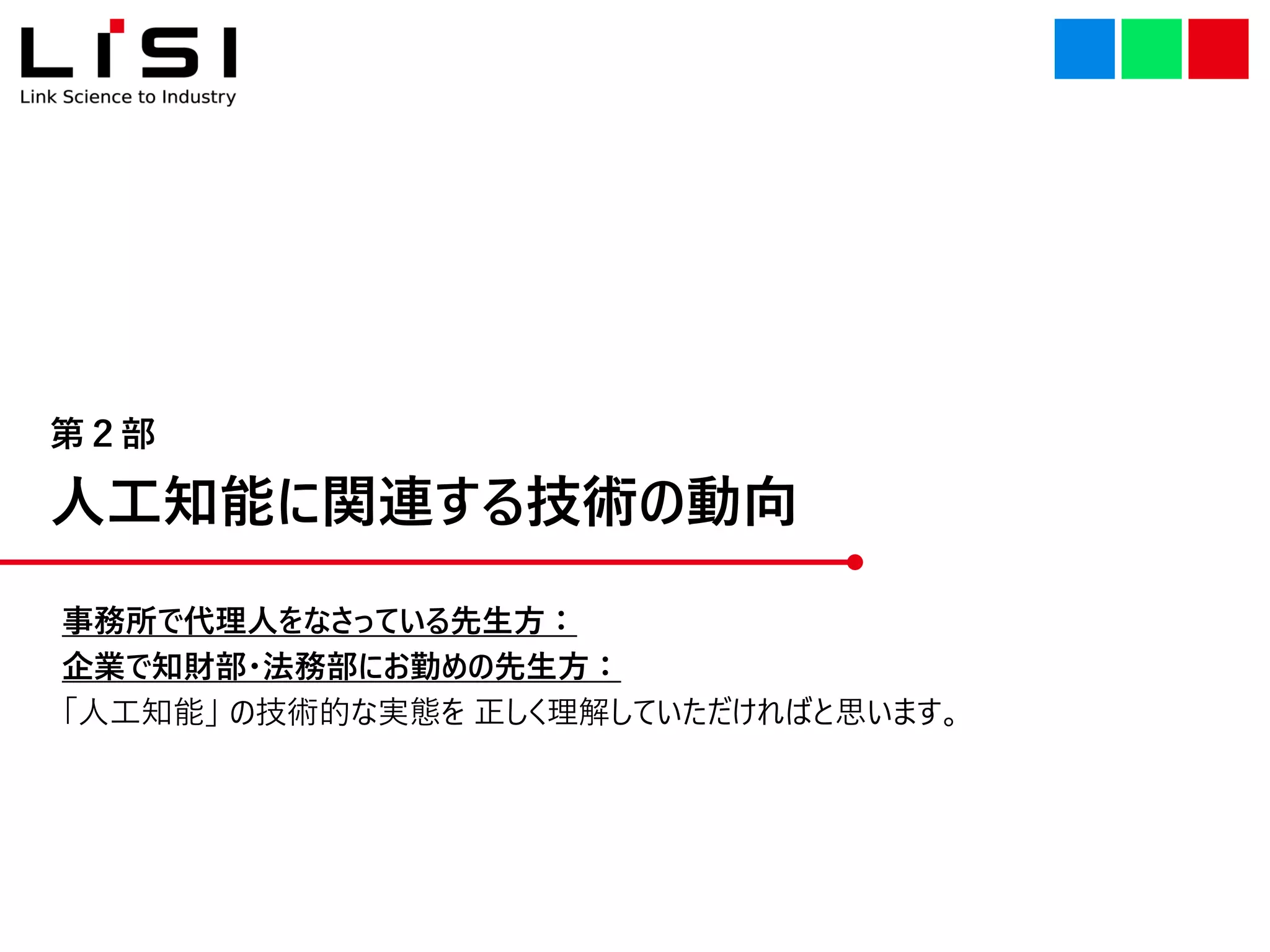 人工知能に関連する技術の動向
第２部
事務所で代理人をなさっている先生方：
企業で知財部・法務部にお勤めの先生方：
「人工知能」 の技術的な実態を 正しく理解していただければと思います。
 