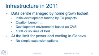 Infrastructure in 2011
• Data centre managed by home grown toolset
• Initial development funded by EU projects
• Quattor, Lemon, …
• Development environment based on CVS
• 100K or so lines of Perl
• At the limit for power and cooling in Geneva
• No simple expansion options
06/06/2018 OpenStack at CERN 17
 