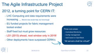 The Agile Infrastructure Project
2012, a turning point for CERN IT:
- LHC Computing and data requirements were
increasing … Moore’s law would help, but not enough
- EU funded projects for fabric management
toolset ended
- Staff fixed but must grow resources
- LS1 (2013) ahead, next window only in 2019!
- Other deployments have surpassed CERN‘s
Three core areas:
- Centralized Monitoring
- Config’ management
- IaaS based on OpenStack
“All servers shall be virtual!”
06/06/2018 OpenStack at CERN 22
 
