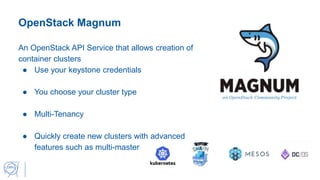 OpenStack Magnum
An OpenStack API Service that allows creation of
container clusters
● Use your keystone credentials
● You choose your cluster type
● Multi-Tenancy
● Quickly create new clusters with advanced
features such as multi-master
 