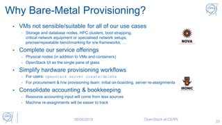 33
Why Bare-Metal Provisioning?
• VMs not sensible/suitable for all of our use cases
- Storage and database nodes, HPC clusters, boot strapping,
critical network equipment or specialised network setups,
precise/repeatable benchmarking for s/w frameworks, …
• Complete our service offerings
- Physical nodes (in addition to VMs and containers)
- OpenStack UI as the single pane of glass
• Simplify hardware provisioning workflows
- For users: openstack server create/delete
- For procurement & h/w provisioning team: initial on-boarding, server re-assignments
• Consolidate accounting & bookkeeping
- Resource accounting input will come from less sources
- Machine re-assignments will be easier to track
06/06/2018 OpenStack at CERN
 