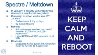 Spectre / Meltdown
 In January, a security vulnerability was
disclosed a new kernel everywhere
 Campaign over two weeks from15th
January
 7 reboot days, 7 tidy up days
 By availability zone
 Benefits
 Automation now to reboot the cloud if
needed - 33,000 VMs on 9,000
hypervisors
 Latest QEMU and RBD user code on all
VMs
 Downside
 Discovered Kernel bug in XFS which may
mean we have to do it again soon
06/06/2018 OpenStack at CERN 40
 