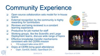 Community Experience
 Open source collaboration sets model for in-house
teams
 External recognition by the community is highly
rewarding for contributors
 Reviews and being reviewed is a constant
learning experience
 Productive for job market for staff
 Working groups, like the Scientific and Large
Deployment teams, discuss wide range of topics
 Effective knowledge transfer mechanisms
consistent with the CERN mission
 110 outreach talks since 2011
 Dojos at CERN bring good attendance
 Ceph, CentOS, Elastic, OpenStack CH, …
06/06/2018 OpenStack at CERN 41
 