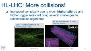  Increased complexity due to much higher pile-up and
higher trigger rates will bring several challenges to
reconstruction algorithms
MS had to cope with monster pile-up
8b4e bunch structure à pile-up of ~ 60 events/x-ing
for ~ 20 events/x-ing)
CMS: event with 78 reconstructed vertices
CMS: event from 2017 with 78
reconstructed vertices
ATLAS: simulation for HL-LHC
with 200 vertices
06/06/2018 OpenStack at CERN 42
HL-LHC: More collisions!
 