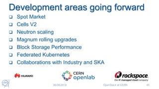 Development areas going forward
 Spot Market
 Cells V2
 Neutron scaling
 Magnum rolling upgrades
 Block Storage Performance
 Federated Kubernetes
 Collaborations with Industry and SKA
06/06/2018 OpenStack at CERN 45
 