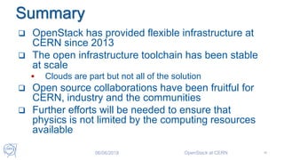 Summary
 OpenStack has provided flexible infrastructure at
CERN since 2013
 The open infrastructure toolchain has been stable
at scale
 Clouds are part but not all of the solution
 Open source collaborations have been fruitful for
CERN, industry and the communities
 Further efforts will be needed to ensure that
physics is not limited by the computing resources
available
06/06/2018 OpenStack at CERN 46
 