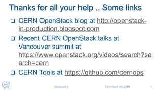Thanks for all your help .. Some links
 CERN OpenStack blog at http://openstack-
in-production.blogspot.com
 Recent CERN OpenStack talks at
Vancouver summit at
https://www.openstack.org/videos/search?se
arch=cern
 CERN Tools at https://github.com/cernops
06/06/2018 OpenStack at CERN 47
 