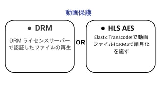 動画保護
● DRM
DRM ライセンスサーバー
で認証したファイルの再生
● HLS AES
Elastic Transcoderで動画
ファイルにKMSで暗号化
を施す
OR
 
