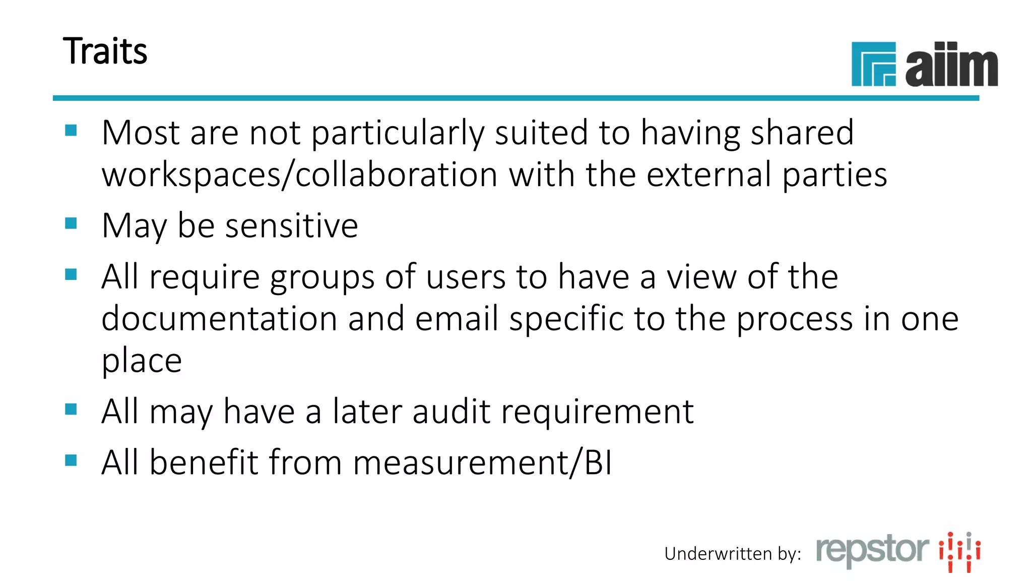 Underwritten by:
Traits
 Most are not particularly suited to having shared
workspaces/collaboration with the external parties
 May be sensitive
 All require groups of users to have a view of the
documentation and email specific to the process in one
place
 All may have a later audit requirement
 All benefit from measurement/BI
 