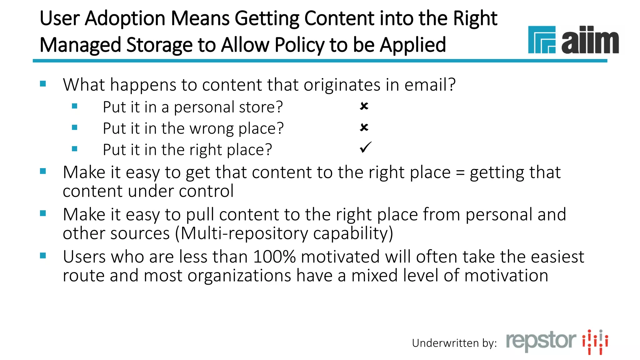 Underwritten by:
User Adoption Means Getting Content into the Right
Managed Storage to Allow Policy to be Applied
 What happens to content that originates in email?
 Put it in a personal store? 
 Put it in the wrong place? 
 Put it in the right place? 
 Make it easy to get that content to the right place = getting that
content under control
 Make it easy to pull content to the right place from personal and
other sources (Multi-repository capability)
 Users who are less than 100% motivated will often take the easiest
route and most organizations have a mixed level of motivation
 